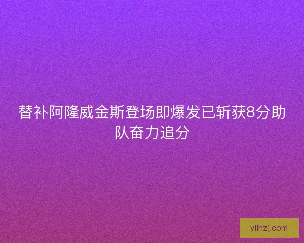 替补阿隆威金斯登场即爆发已斩获8分助队奋力追分