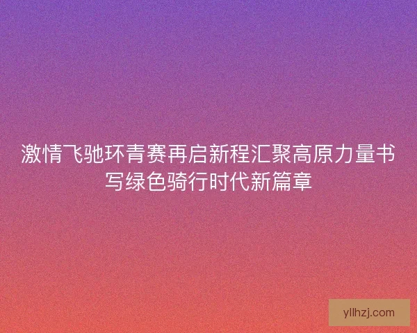 激情飞驰环青赛再启新程汇聚高原力量书写绿色骑行时代新篇章