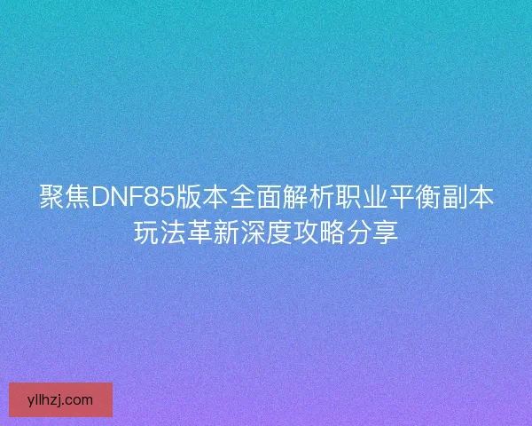 聚焦DNF85版本全面解析职业平衡副本玩法革新深度攻略分享