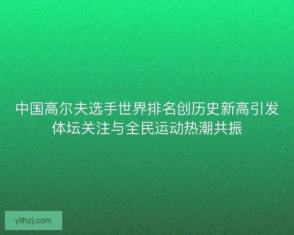 中国高尔夫选手世界排名创历史新高引发体坛关注与全民运动热潮共振