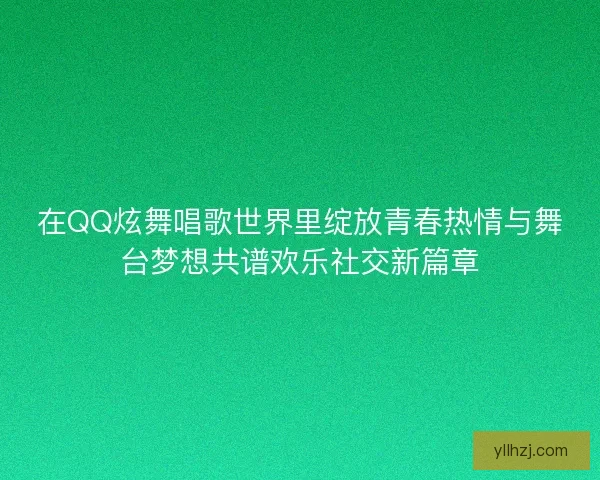 在QQ炫舞唱歌世界里绽放青春热情与舞台梦想共谱欢乐社交新篇章