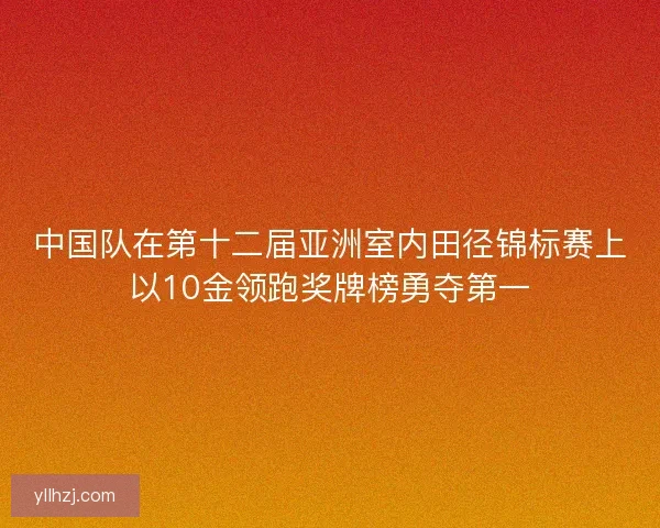 中国队在第十二届亚洲室内田径锦标赛上以10金领跑奖牌榜勇夺第一