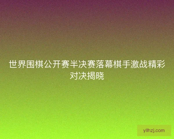 世界围棋公开赛半决赛落幕棋手激战精彩对决揭晓