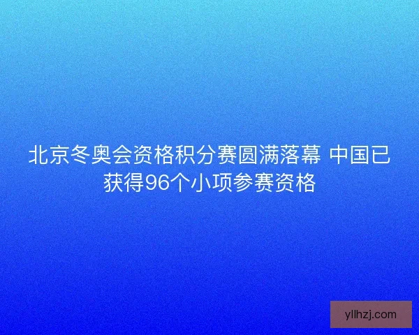 北京冬奥会资格积分赛圆满落幕 中国已获得96个小项参赛资格